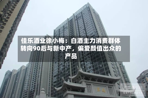 佳乐酒业徐小梅：白酒主力消费群体转向90后与新中产，偏爱颜值出众的产品