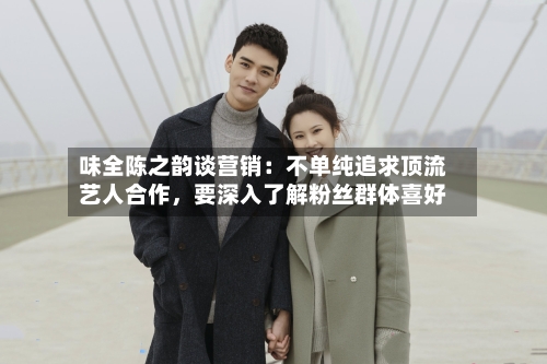 味全陈之韵谈营销：不单纯追求顶流艺人合作，要深入了解粉丝群体喜好-第2张图片