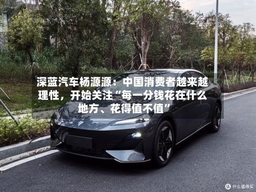 深蓝汽车杨源源：中国消费者越来越理性	，开始关注“每一分钱花在什么地方、花得值不值	”-第2张图片