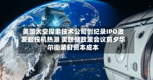 美国太空探索技术公司创纪录IPO激发起投机热潮 美联储政策会议前夕华尔街紧盯资本成本-第3张图片