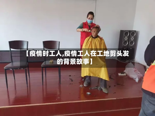 【疫情时工人,疫情工人在工地剪头发的背景故事】-第3张图片