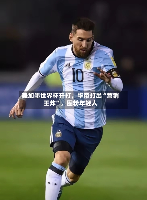 美加墨世界杯开打，华帝打出“营销王炸”，圈粉年轻人-第3张图片