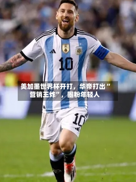 美加墨世界杯开打,华帝打出“营销王炸”,圈粉年轻人