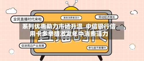 系列优惠助力市场升温 中信银行信用卡多举措激发年中消费活力