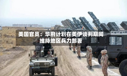 美国官员:华府计划在美伊谈判期间维持地区兵力部署