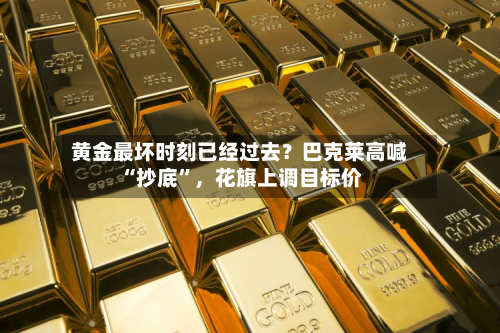 黄金最坏时刻已经过去？巴克莱高喊“抄底”	，花旗上调目标价-第1张图片