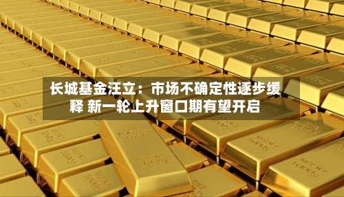 长城基金汪立:市场不确定性逐步缓释 新一轮上升窗口期有望开启