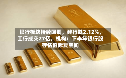 银行板块持续回调，建行跌2.12%，工行成交27亿，机构：下半年银行股存估值修复空间