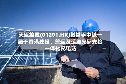 天臣控股(01201.HK)拟携手中铁一局于香港建设	、营运及运维光储充检一体化充电站-第2张图片