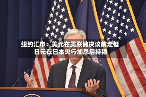 纽约汇市:美元在美联储决议前走低 日元在日本央行加息后持稳