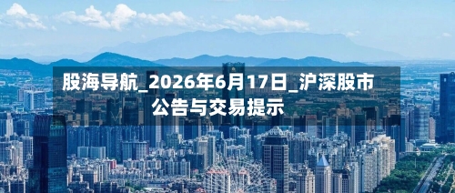 股海导航_2026年6月17日_沪深股市公告与交易提示