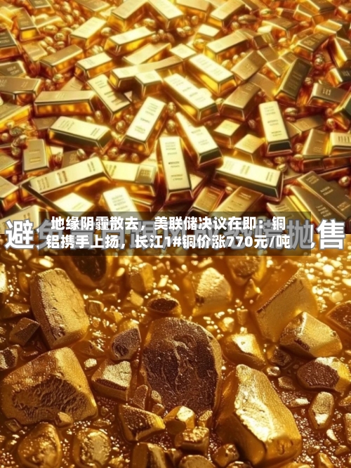 地缘阴霾散去	，美联储决议在即：铜铝携手上扬，长江1#铜价涨770元/吨-第2张图片
