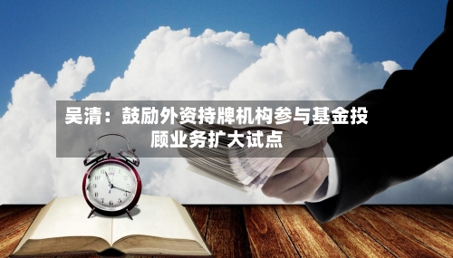 吴清:鼓励外资持牌机构参与基金投顾业务扩大试点