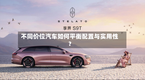 不同价位汽车如何平衡配置与实用性？
