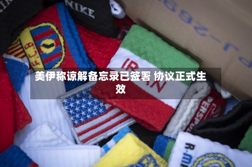 美伊称谅解备忘录已签署 协议正式生效