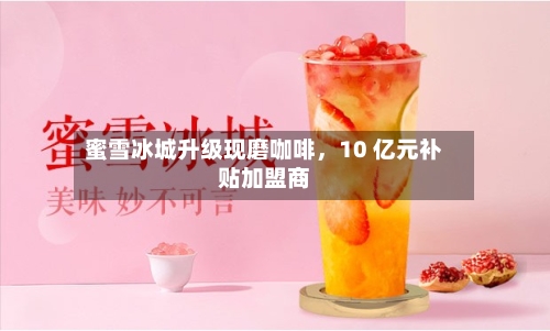 蜜雪冰城升级现磨咖啡,10 亿元补贴加盟商