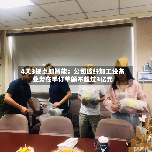 4天3板卓郎智能:公司玻纤加工设备业务在手订单额不超过3亿元-第1张图片