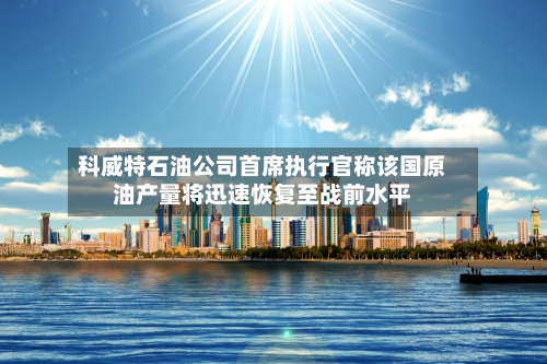 科威特石油公司首席执行官称该国原油产量将迅速恢复至战前水平-第2张图片