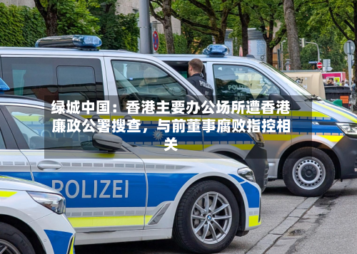 绿城中国：香港主要办公场所遭香港廉政公署搜查，与前董事腐败指控相关-第2张图片
