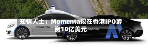 知情人士:Momenta拟在香港IPO筹资10亿美元