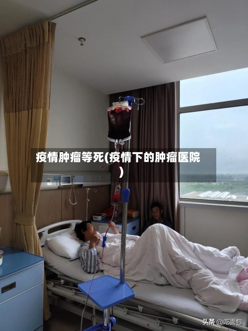 疫情肿瘤等死(疫情下的肿瘤医院)