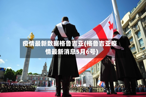 疫情最新数据格鲁吉亚(格鲁吉亚疫情最新消息5月6号)