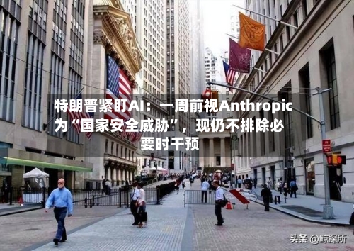 特朗普紧盯AI:一周前视Anthropic为“国家安全威胁”,现仍不排除必要时干预
