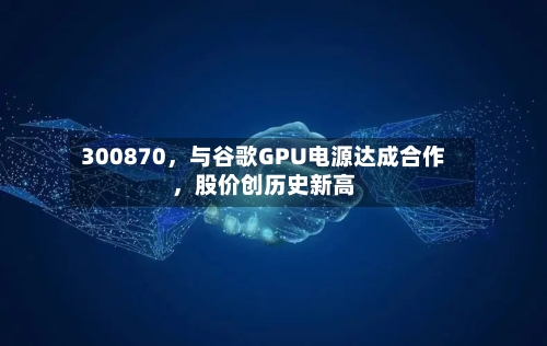 300870，与谷歌GPU电源达成合作，股价创历史新高-第2张图片
