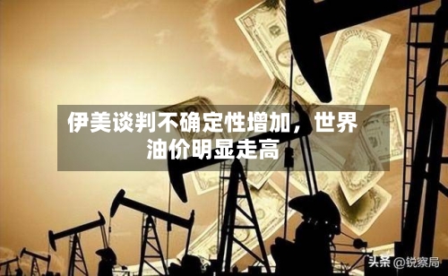伊美谈判不确定性增加	，世界油价明显走高-第2张图片