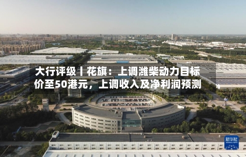 大行评级丨花旗:上调潍柴动力目标价至50港元,上调收入及净利润预测
