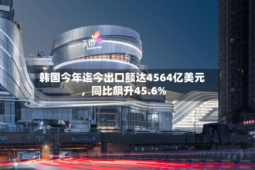 韩国今年迄今出口额达4564亿美元，同比飙升45.6%-第3张图片