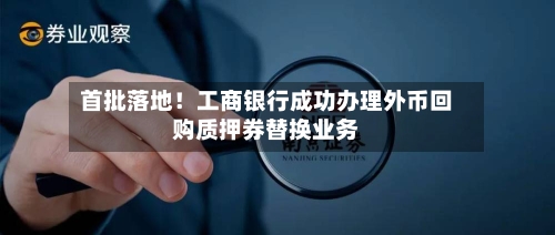 首批落地！工商银行成功办理外币回购质押券替换业务