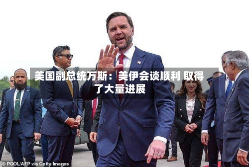 美国副总统万斯:美伊会谈顺利 取得了大量进展-第2张图片