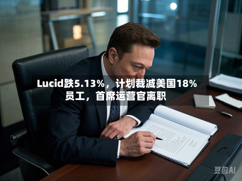 Lucid跌5.13%,计划裁减美国18%员工,首席运营官离职
