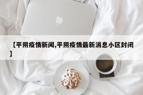 【平阴疫情新闻,平阴疫情最新消息小区封闭】
