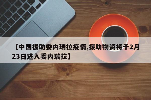 【中国援助委内瑞拉疫情,援助物资将于2月23日进入委内瑞拉】