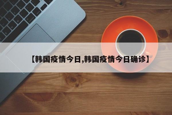 【韩国疫情今日,韩国疫情今日确诊】