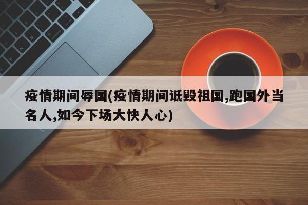 疫情期间辱国(疫情期间诋毁祖国,跑国外当名人,如今下场大快人心)