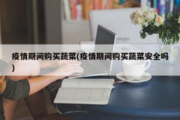 疫情期间购买蔬菜(疫情期间购买蔬菜安全吗)