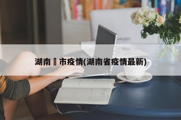 湖南垱市疫情(湖南省疫情最新)