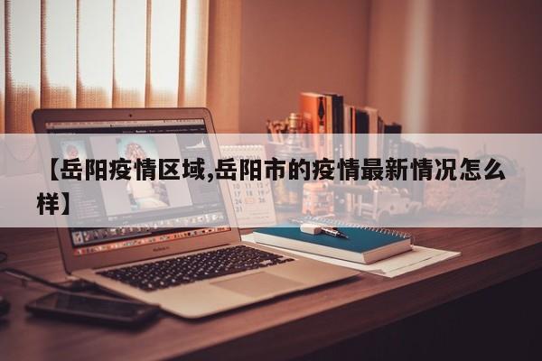 【岳阳疫情区域,岳阳市的疫情最新情况怎么样】