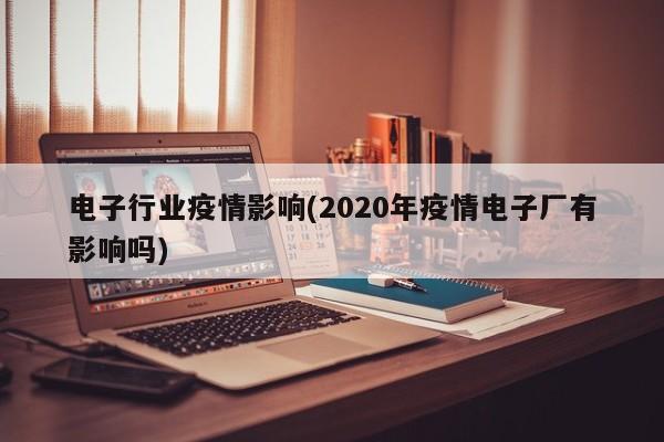 电子行业疫情影响(2020年疫情电子厂有影响吗)