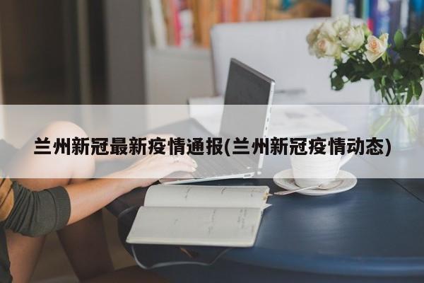 兰州新冠最新疫情通报(兰州新冠疫情动态)