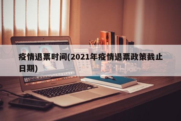 疫情退票时间(2021年疫情退票政策截止日期)