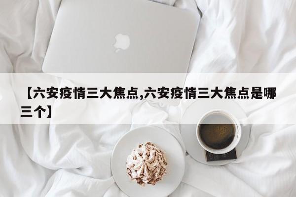 【六安疫情三大焦点,六安疫情三大焦点是哪三个】