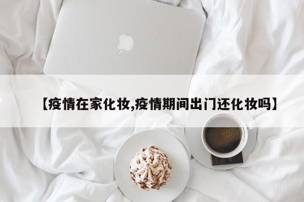 【疫情在家化妆,疫情期间出门还化妆吗】