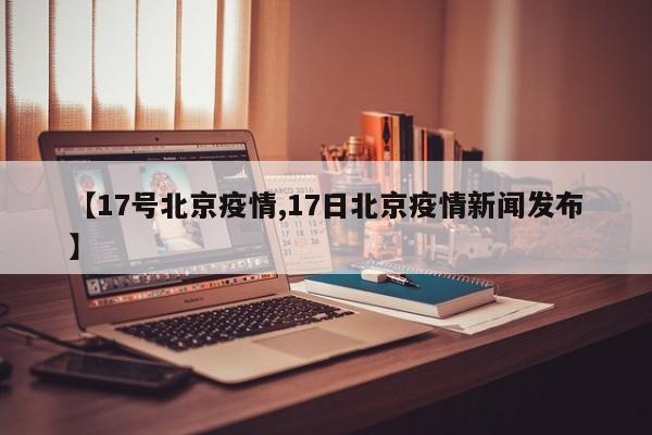 【17号北京疫情,17日北京疫情新闻发布】