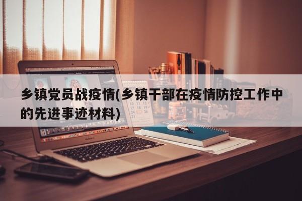 乡镇党员战疫情(乡镇干部在疫情防控工作中的先进事迹材料)