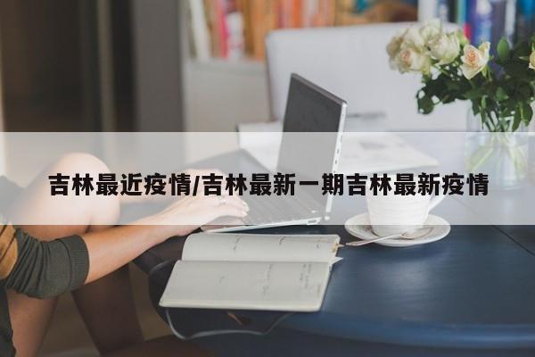 吉林最近疫情/吉林最新一期吉林最新疫情