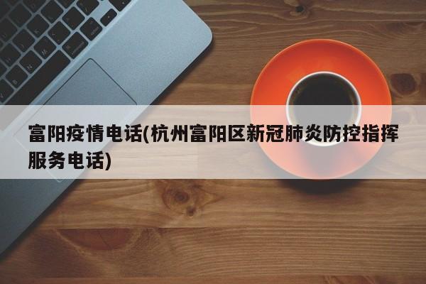 富阳疫情电话(杭州富阳区新冠肺炎防控指挥服务电话)